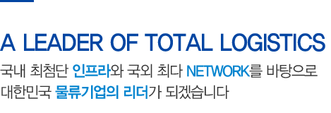 A LEADER OF TOTAL LOGISTICS - 국내 최첨단 인프라와 국외 최다 NETWORK를 바탕으로 대한민국 물류기업의 리더가 되겠습니다